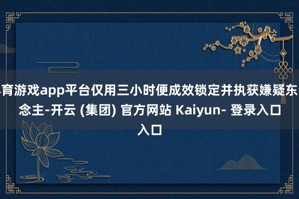 体育游戏app平台仅用三小时便成效锁定并执获嫌疑东说念主-开云 (集团) 官方网站 Kaiyun- 登录入口