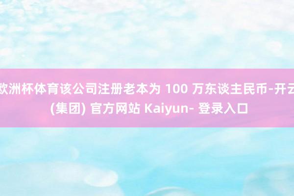欧洲杯体育该公司注册老本为 100 万东谈主民币-开云 (集团) 官方网站 Kaiyun- 登录入口