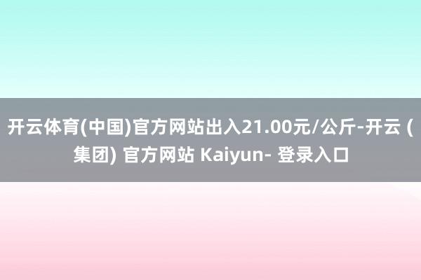开云体育(中国)官方网站出入21.00元/公斤-开云 (集团) 官方网站 Kaiyun- 登录入口