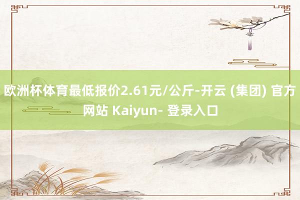 欧洲杯体育最低报价2.61元/公斤-开云 (集团) 官方网站 Kaiyun- 登录入口