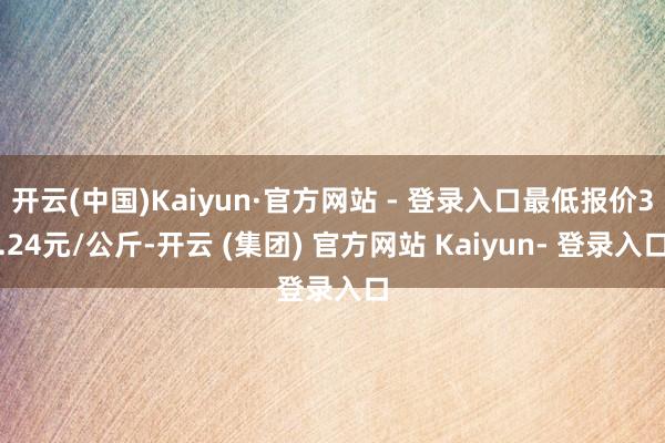 开云(中国)Kaiyun·官方网站 - 登录入口最低报价3.24元/公斤-开云 (集团) 官方网站 Kaiyun- 登录入口
