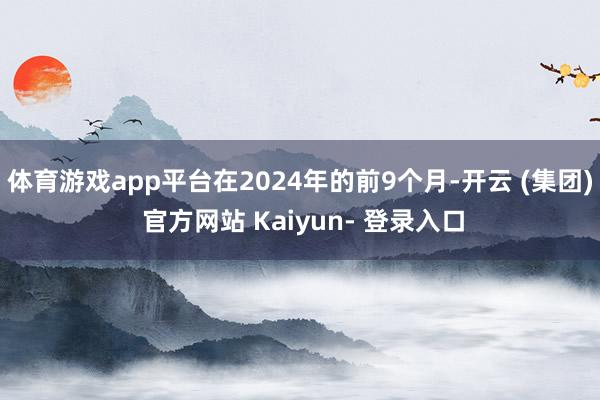 体育游戏app平台在2024年的前9个月-开云 (集团) 官方网站 Kaiyun- 登录入口