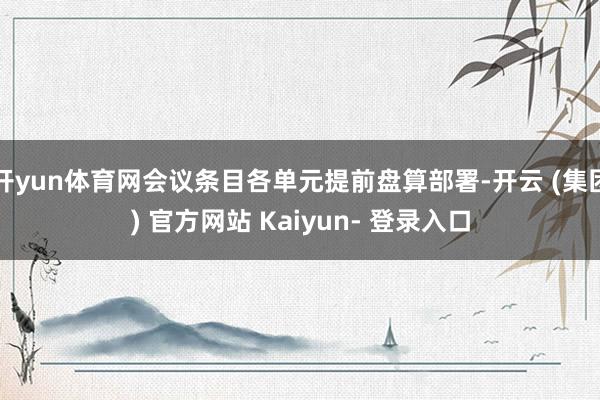 开yun体育网会议条目各单元提前盘算部署-开云 (集团) 官方网站 Kaiyun- 登录入口