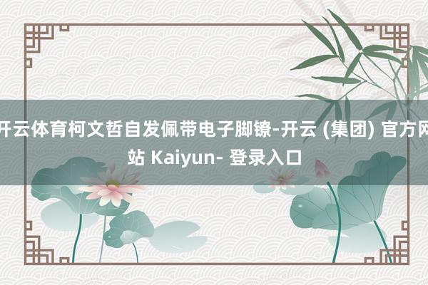 开云体育柯文哲自发佩带电子脚镣-开云 (集团) 官方网站 Kaiyun- 登录入口
