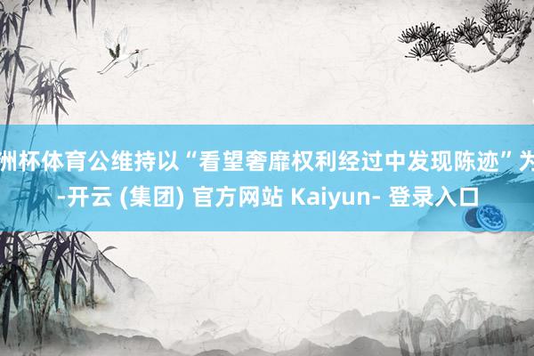 欧洲杯体育公维持以“看望奢靡权利经过中发现陈迹”为由-开云 (集团) 官方网站 Kaiyun- 登录入口