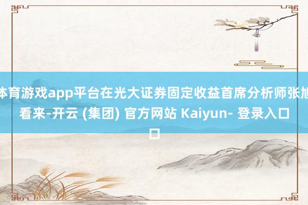 体育游戏app平台　　在光大证券固定收益首席分析师张旭看来-开云 (集团) 官方网站 Kaiyun- 登录入口