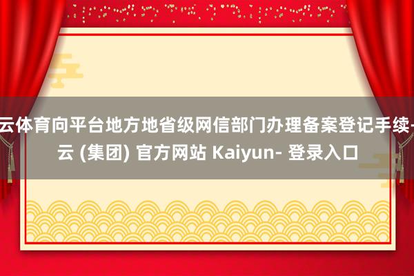 开云体育向平台地方地省级网信部门办理备案登记手续-开云 (集团) 官方网站 Kaiyun- 登录入口