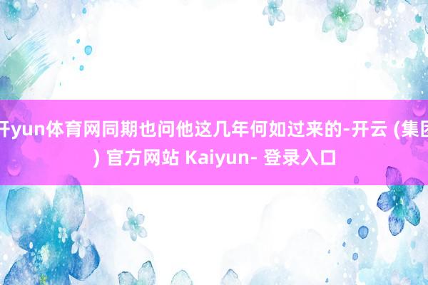 开yun体育网同期也问他这几年何如过来的-开云 (集团) 官方网站 Kaiyun- 登录入口
