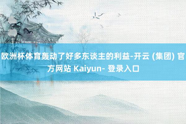 欧洲杯体育轰动了好多东谈主的利益-开云 (集团) 官方网站 Kaiyun- 登录入口