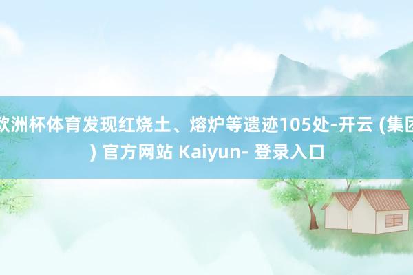 欧洲杯体育发现红烧土、熔炉等遗迹105处-开云 (集团) 官方网站 Kaiyun- 登录入口