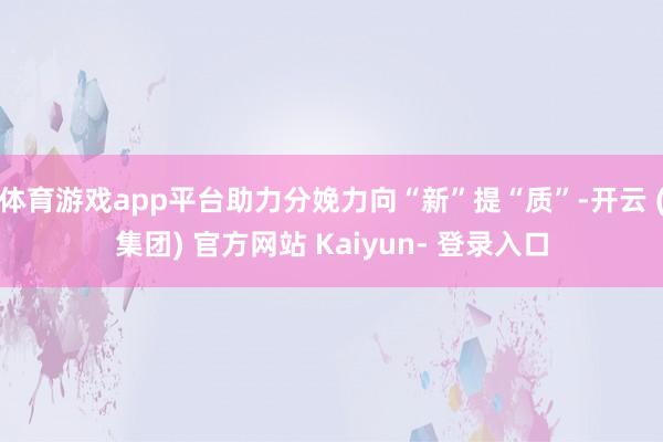 体育游戏app平台助力分娩力向“新”提“质”-开云 (集团) 官方网站 Kaiyun- 登录入口