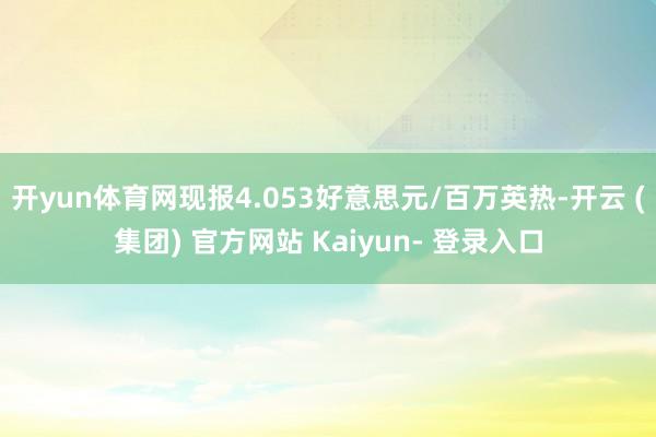 开yun体育网现报4.053好意思元/百万英热-开云 (集团) 官方网站 Kaiyun- 登录入口
