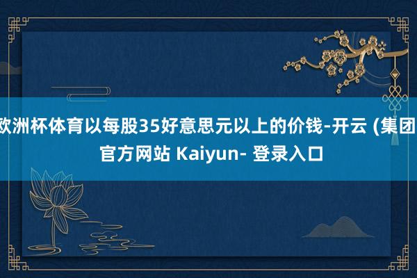 欧洲杯体育以每股35好意思元以上的价钱-开云 (集团) 官方网站 Kaiyun- 登录入口