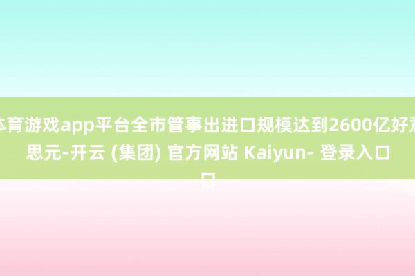 体育游戏app平台全市管事出进口规模达到2600亿好意思元-开云 (集团) 官方网站 Kaiyun- 登录入口