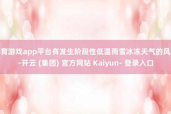 体育游戏app平台有发生阶段性低温雨雪冰冻天气的风险-开云 (集团) 官方网站 Kaiyun- 登录入口