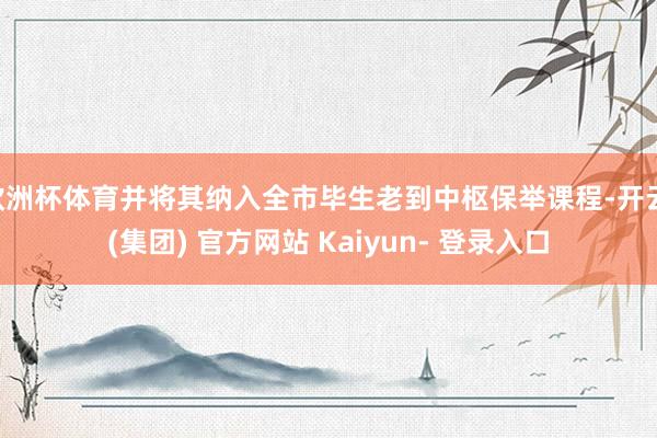 欧洲杯体育并将其纳入全市毕生老到中枢保举课程-开云 (集团) 官方网站 Kaiyun- 登录入口