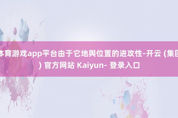 体育游戏app平台由于它地舆位置的进攻性-开云 (集团) 官方网站 Kaiyun- 登录入口
