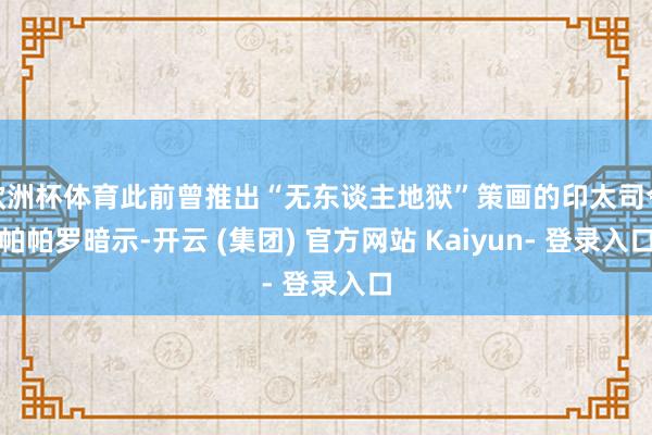 欧洲杯体育此前曾推出“无东谈主地狱”策画的印太司令帕帕罗暗示-开云 (集团) 官方网站 Kaiyun- 登录入口