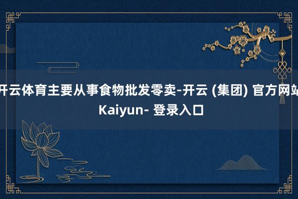 开云体育主要从事食物批发零卖-开云 (集团) 官方网站 Kaiyun- 登录入口