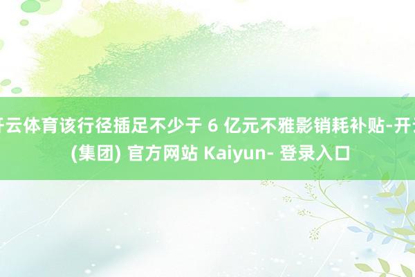 开云体育该行径插足不少于 6 亿元不雅影销耗补贴-开云 (集团) 官方网站 Kaiyun- 登录入口