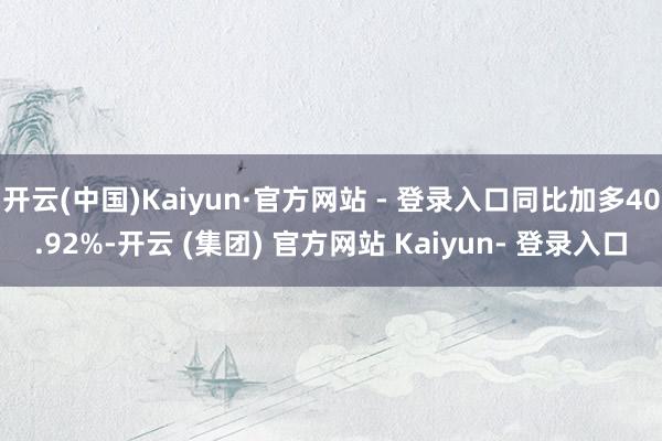 开云(中国)Kaiyun·官方网站 - 登录入口同比加多40.92%-开云 (集团) 官方网站 Kaiyun- 登录入口