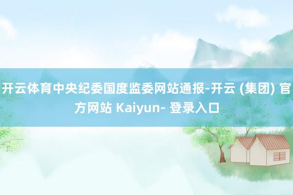 开云体育中央纪委国度监委网站通报-开云 (集团) 官方网站 Kaiyun- 登录入口