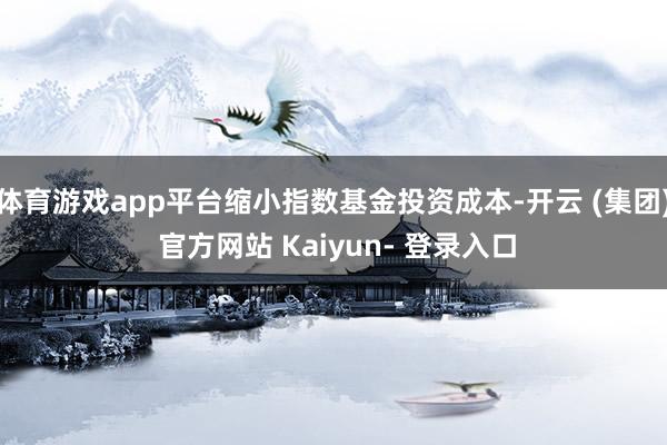 体育游戏app平台缩小指数基金投资成本-开云 (集团) 官方网站 Kaiyun- 登录入口