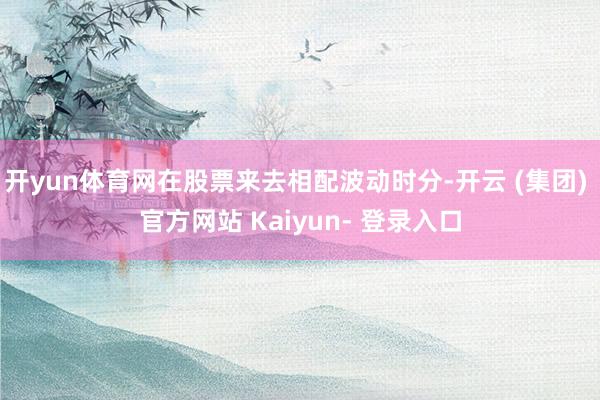 开yun体育网在股票来去相配波动时分-开云 (集团) 官方网站 Kaiyun- 登录入口