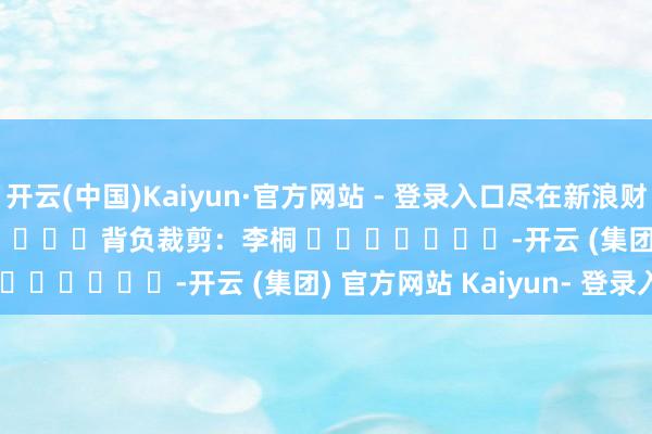 开云(中国)Kaiyun·官方网站 - 登录入口尽在新浪财经APP            						背负裁剪：李桐 							-开云 (集团) 官方网站 Kaiyun- 登录入口