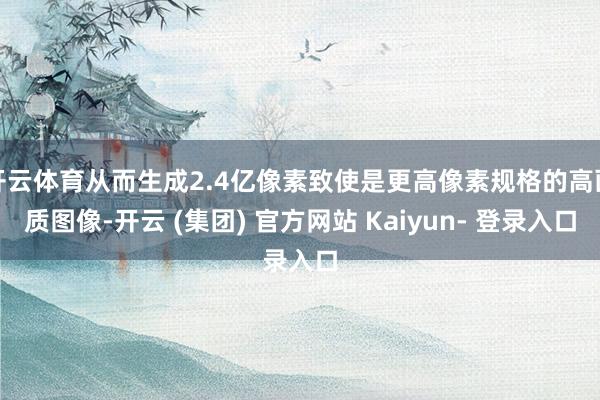 开云体育从而生成2.4亿像素致使是更高像素规格的高画质图像-开云 (集团) 官方网站 Kaiyun- 登录入口