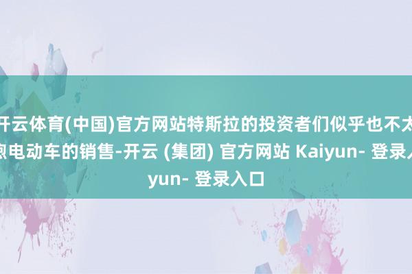 开云体育(中国)官方网站特斯拉的投资者们似乎也不太温煦电动车的销售-开云 (集团) 官方网站 Kaiyun- 登录入口