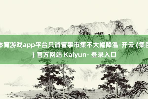 体育游戏app平台只消管事市集不大幅降温-开云 (集团) 官方网站 Kaiyun- 登录入口