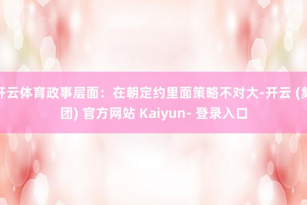 开云体育政事层面：在朝定约里面策略不对大-开云 (集团) 官方网站 Kaiyun- 登录入口