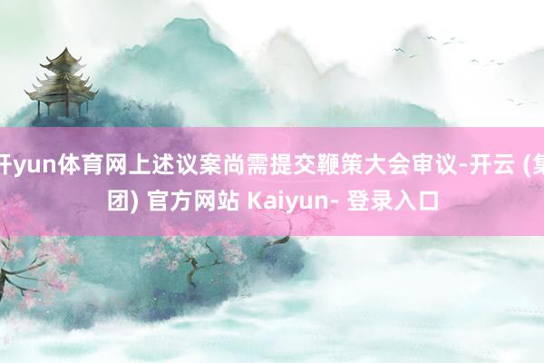 开yun体育网上述议案尚需提交鞭策大会审议-开云 (集团) 官方网站 Kaiyun- 登录入口