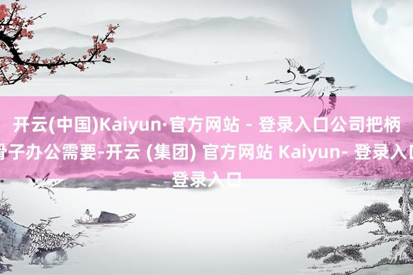 开云(中国)Kaiyun·官方网站 - 登录入口公司把柄骨子办公需要-开云 (集团) 官方网站 Kaiyun- 登录入口