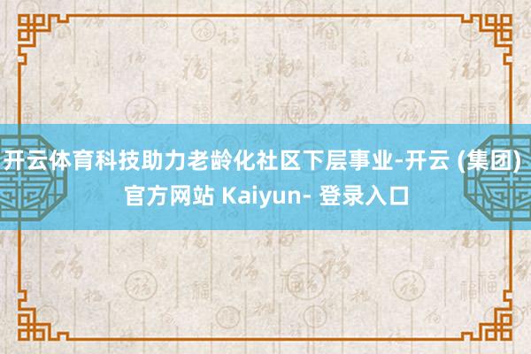 开云体育科技助力老龄化社区下层事业-开云 (集团) 官方网站 Kaiyun- 登录入口