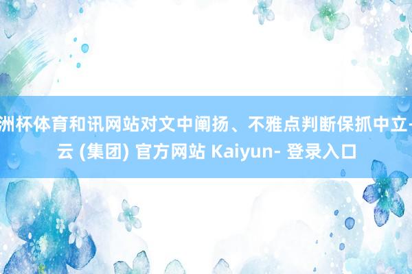 欧洲杯体育和讯网站对文中阐扬、不雅点判断保抓中立-开云 (集团) 官方网站 Kaiyun- 登录入口