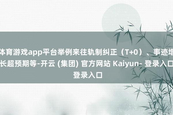 体育游戏app平台举例来往轨制纠正（T+0）、事迹增长超预期等-开云 (集团) 官方网站 Kaiyun- 登录入口