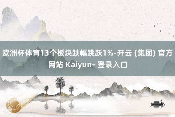 欧洲杯体育13个板块跌幅跳跃1%-开云 (集团) 官方网站 Kaiyun- 登录入口