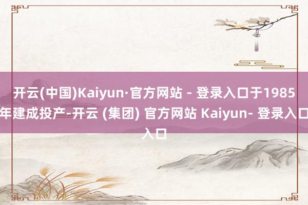 开云(中国)Kaiyun·官方网站 - 登录入口于1985年建成投产-开云 (集团) 官方网站 Kaiyun- 登录入口