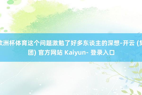 欧洲杯体育这个问题激勉了好多东谈主的深想-开云 (集团) 官方网站 Kaiyun- 登录入口