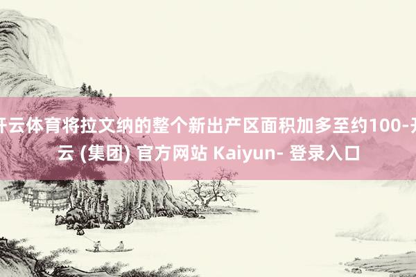 开云体育将拉文纳的整个新出产区面积加多至约100-开云 (集团) 官方网站 Kaiyun- 登录入口