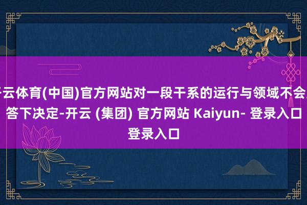 开云体育(中国)官方网站对一段干系的运行与领域不会应答下决定-开云 (集团) 官方网站 Kaiyun- 登录入口