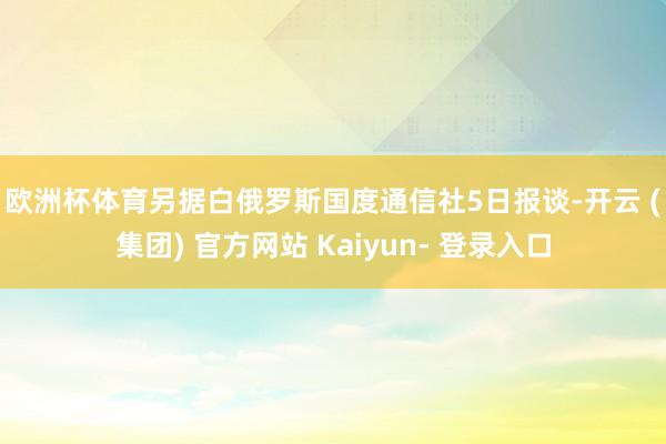 欧洲杯体育　　另据白俄罗斯国度通信社5日报谈-开云 (集团) 官方网站 Kaiyun- 登录入口