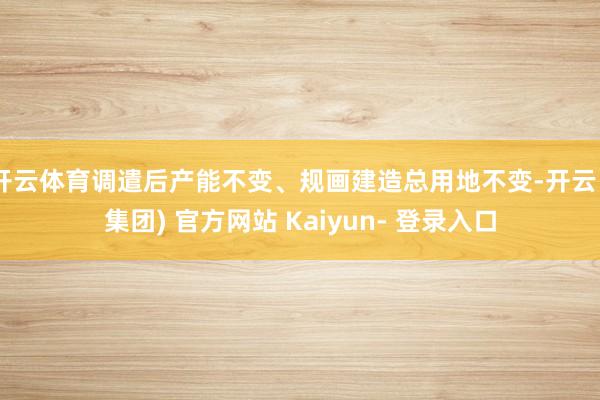 开云体育调遣后产能不变、规画建造总用地不变-开云 (集团) 官方网站 Kaiyun- 登录入口