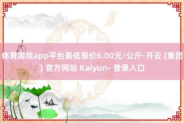 体育游戏app平台最低报价6.00元/公斤-开云 (集团) 官方网站 Kaiyun- 登录入口