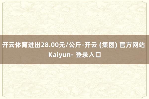 开云体育进出28.00元/公斤-开云 (集团) 官方网站 Kaiyun- 登录入口