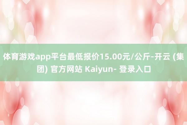 体育游戏app平台最低报价15.00元/公斤-开云 (集团) 官方网站 Kaiyun- 登录入口