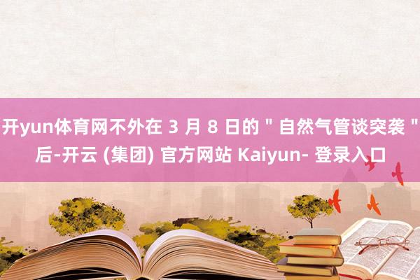 开yun体育网不外在 3 月 8 日的＂自然气管谈突袭＂后-开云 (集团) 官方网站 Kaiyun- 登录入口
