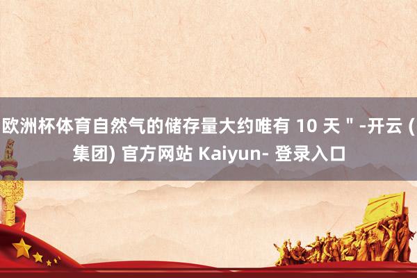 欧洲杯体育自然气的储存量大约唯有 10 天＂-开云 (集团) 官方网站 Kaiyun- 登录入口